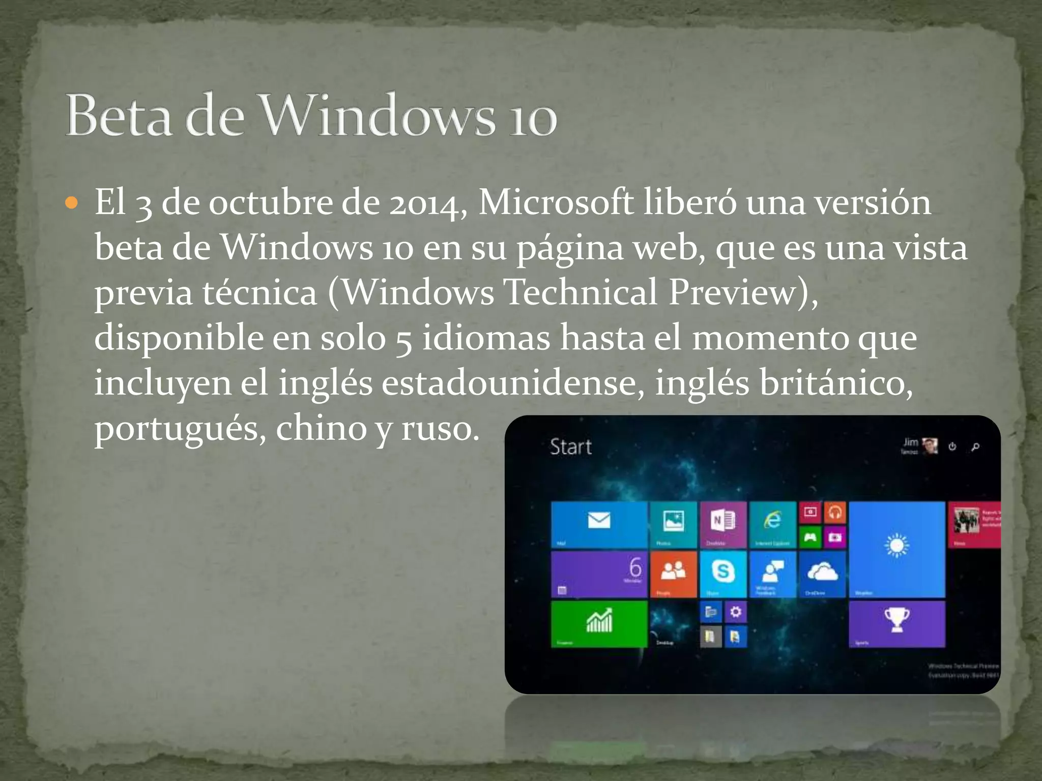  El 3 de octubre de 2014, Microsoft liberó una versión
beta de Windows 10 en su página web, que es una vista
previa técnica (Windows Technical Preview),
disponible en solo 5 idiomas hasta el momento que
incluyen el inglés estadounidense, inglés británico,
portugués, chino y ruso.
 