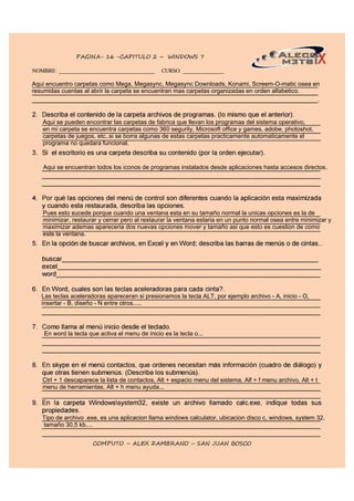 Aqui encuentro carpetas como Mega, Megasync, Megasync Downloads, Konami, Screem-O-matic osea en
resumidas cuentas al abrir la carpeta se encuentran mas carpetas organizadas en orden alfabetico.
Aqui se encuentran todos los iconos de programas instalados desde aplicaciones hasta accesos directos.
Aqui se pueden encontrar las carpetas de fabrica que llevan los programas del sistema operativo,
en mi carpeta se encuentra carpetas como 360 segurity, Microsoft office y games, adobe, photoshot,
carpetas de juegos, etc..si se borra algunas de estas carpetas practicamente automaticamente el
programa no quedara funcional.
Pues esto sucede porque cuando una ventana esta en su tamaño normal la unicas opciones es la de
minimizar, restaurar y cerrar pero al restaurar la ventana estaria en un punto normal osea entre minimizar y
maximizar ademas apareceria dos nuevas opciones mover y tamaño asi que esto es cuestion de como
este la ventana.
Las teclas aceleradoras apareceran si presionamos la tecla ALT, por ejemplo archivo - A, inicio - O,
insertar - B, diseño - N entre otros.....
En word la tecla que activa el menu de inicio es la tecla o...
Ctrl + 1 descaparece la lista de contactos, Alt + espacio menu del sistema, Alf + f menu archivo, Alt + t
menu de herramientas, Alt + h menu ayuda...
Tipo de archivo .exe, es una aplicacion llama windows calculator, ubicacion disco c, windows, system 32,
tamaño 30,5 kb....
 