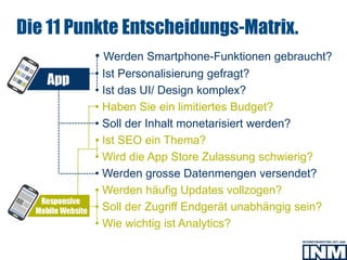 • Werden Smartphone-Funktionen gebraucht?
• Ist Personalisierung gefragt?
• Ist das UI/ Design komplex?
• Haben Sie ein limitiertes Budget?
• Soll der Inhalt monetarisiert werden?
• Ist SEO ein Thema?
• Wird die App Store Zulassung schwierig?
• Werden grosse Datenmengen versendet?
• Werden häufig Updates vollzogen?
• Soll der Zugriff Endgerät unabhängig sein?
• Wie wichtig ist Analytics?
SEO
Die 11 Punkte Entscheidungs-Matrix.
 