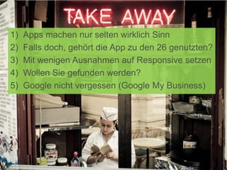 1) Apps machen nur selten wirklich Sinn
2) Falls doch, gehört die App zu den 26 genutzten?
3) Mit wenigen Ausnahmen auf Responsive setzen
4) Wollen Sie gefunden werden?
5) Google nicht vergessen (Google My Business)
 