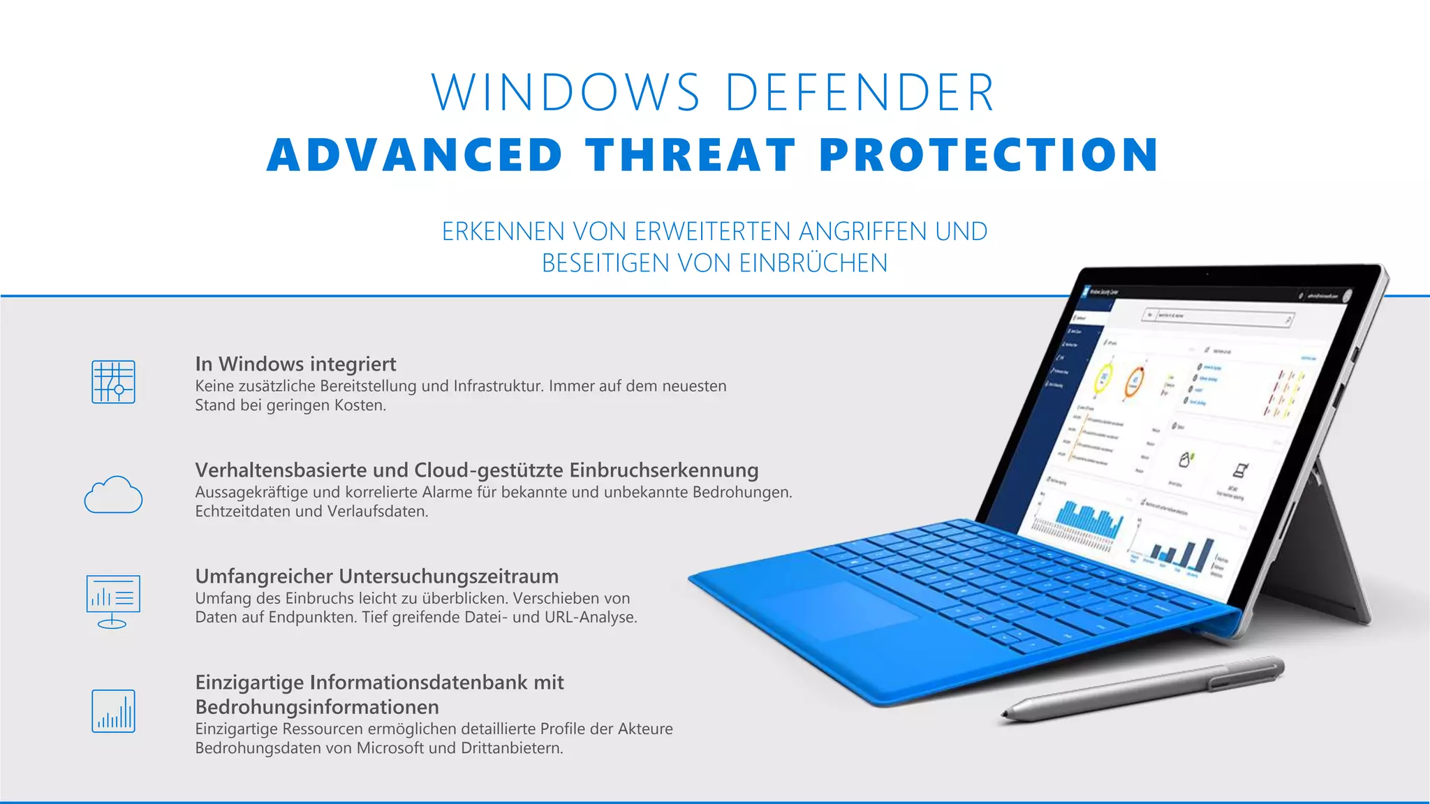 WINDOWS DEFENDER
ADVANCED THREAT PROTECTION
ERKENNEN VON ERWEITERTEN ANGRIFFEN UND
BESEITIGEN VON EINBRÜCHEN
Einzigartige Informationsdatenbank mit
Bedrohungsinformationen
Einzigartige Ressourcen ermöglichen detaillierte Profile der Akteure
Bedrohungsdaten von Microsoft und Drittanbietern.
Umfangreicher Untersuchungszeitraum
Umfang des Einbruchs leicht zu überblicken. Verschieben von
Daten auf Endpunkten. Tief greifende Datei- und URL-Analyse.
Verhaltensbasierte und Cloud-gestützte Einbruchserkennung
Aussagekräftige und korrelierte Alarme für bekannte und unbekannte Bedrohungen.
Echtzeitdaten und Verlaufsdaten.
In Windows integriert
Keine zusätzliche Bereitstellung und Infrastruktur. Immer auf dem neuesten
Stand bei geringen Kosten.
 