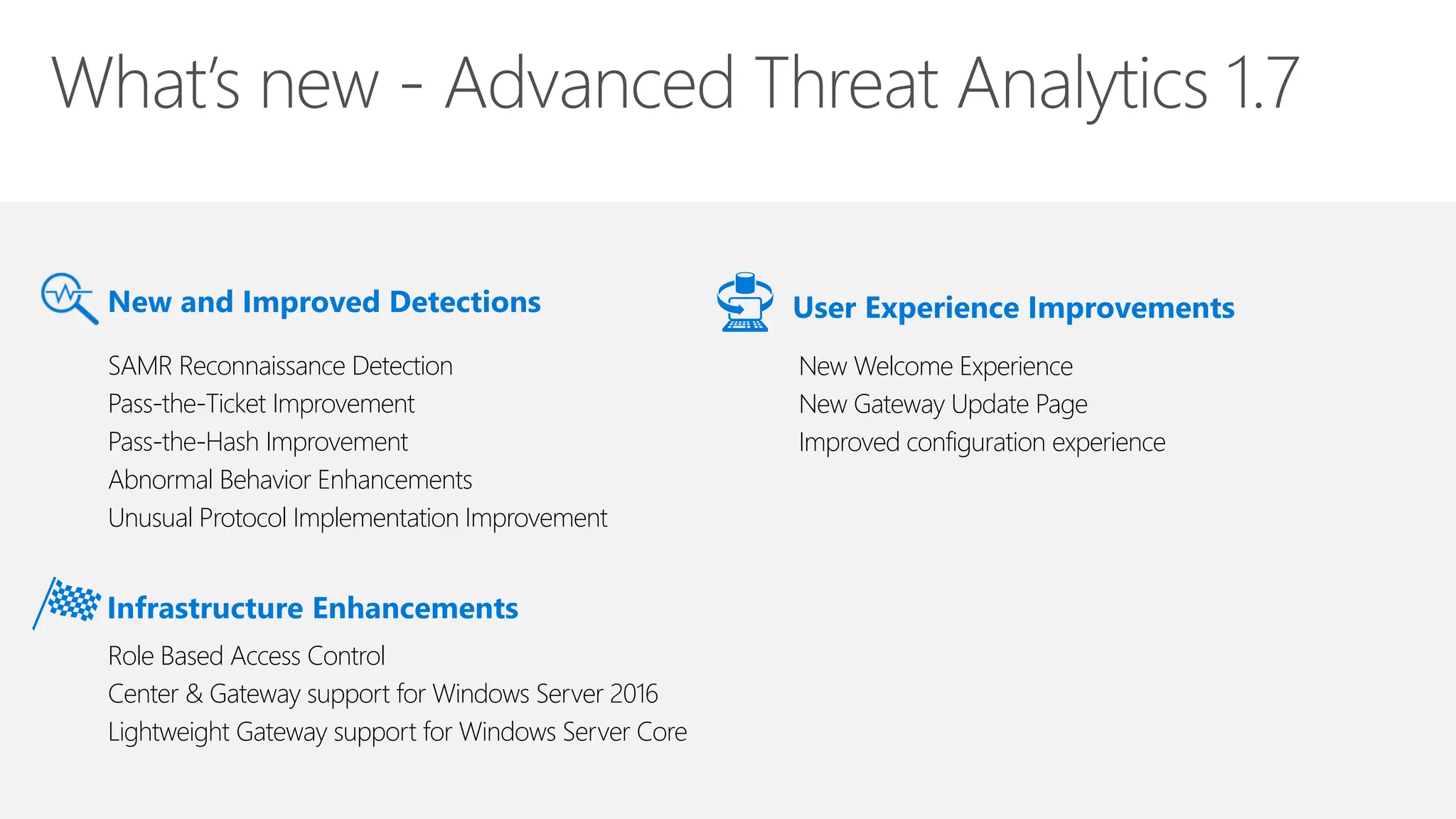 New and Improved Detections
New Welcome Experience
New Gateway Update Page
Improved configuration experience
User Experience Improvements
SAMR Reconnaissance Detection
Pass-the-Ticket Improvement
Pass-the-Hash Improvement
Abnormal Behavior Enhancements
Unusual Protocol Implementation Improvement
Infrastructure Enhancements
Role Based Access Control
Center & Gateway support for Windows Server 2016
Lightweight Gateway support for Windows Server Core
 