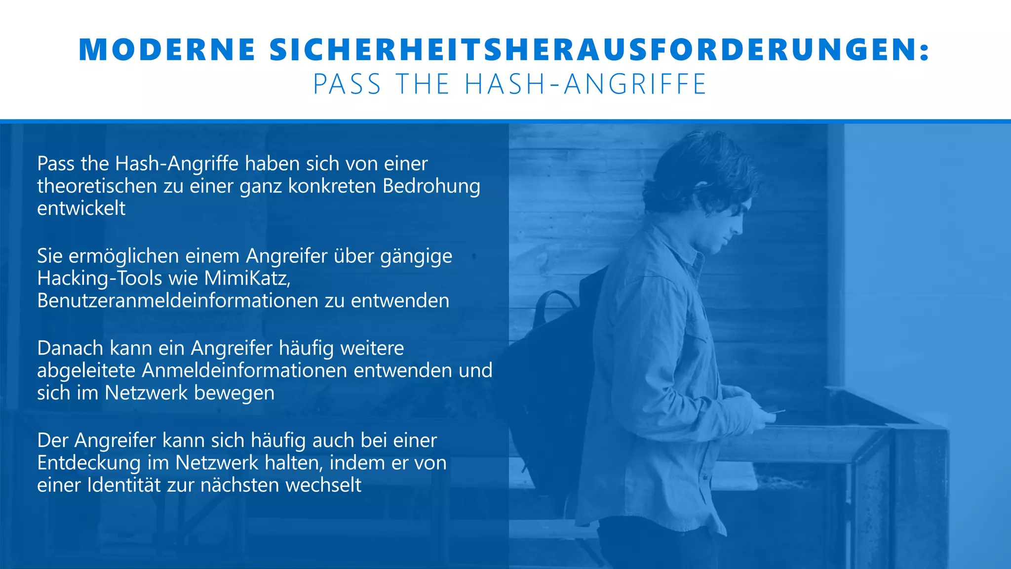 MODERNE SICHERHEITSHERAUSFORDERUNGEN:
PASS THE HASH-ANGRIFFE
Pass the Hash-Angriffe haben sich von einer
theoretischen zu einer ganz konkreten Bedrohung
entwickelt
Sie ermöglichen einem Angreifer über gängige
Hacking-Tools wie MimiKatz,
Benutzeranmeldeinformationen zu entwenden
Danach kann ein Angreifer häufig weitere
abgeleitete Anmeldeinformationen entwenden und
sich im Netzwerk bewegen
Der Angreifer kann sich häufig auch bei einer
Entdeckung im Netzwerk halten, indem er von
einer Identität zur nächsten wechselt
 
