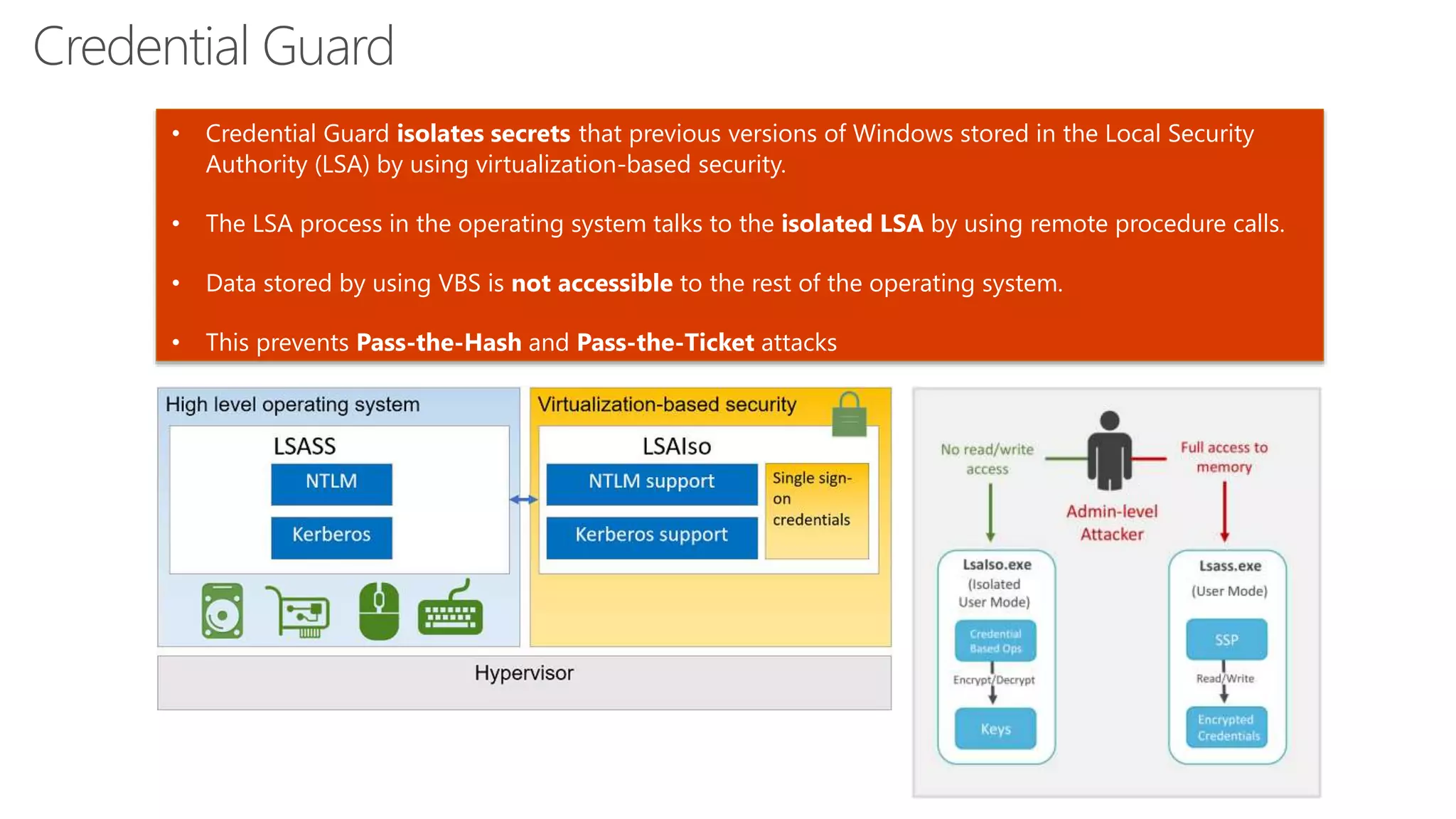 Credential Guard
• Credential Guard isolates secrets that previous versions of Windows stored in the Local Security
Authority (LSA) by using virtualization-based security.
• The LSA process in the operating system talks to the isolated LSA by using remote procedure calls.
• Data stored by using VBS is not accessible to the rest of the operating system.
• This prevents Pass-the-Hash and Pass-the-Ticket attacks
 