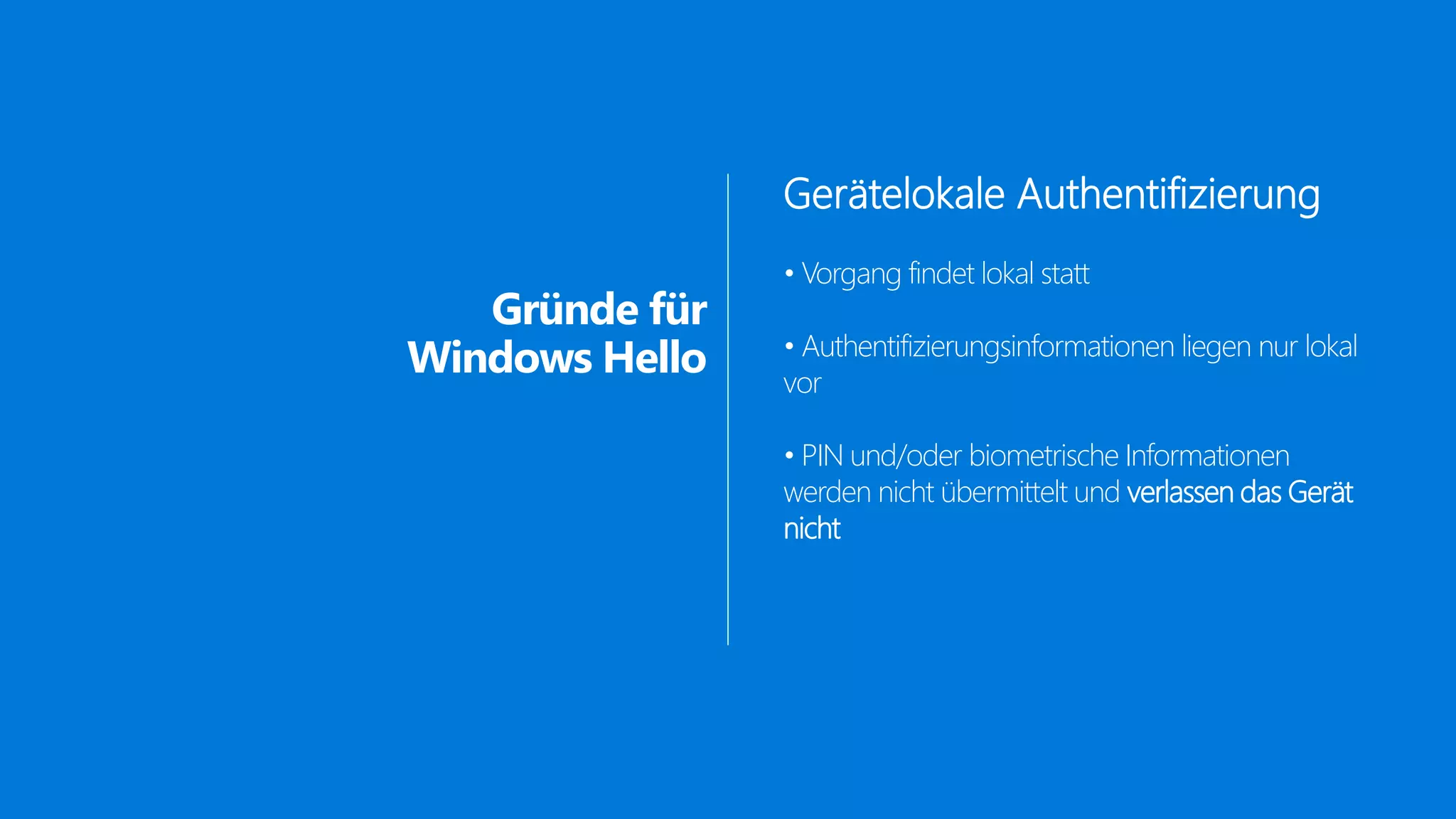 Gründe für
Windows Hello
Gerätelokale Authentifizierung
• Vorgang findet lokal statt
• Authentifizierungsinformationen liegen nur lokal
vor
• PIN und/oder biometrische Informationen
werden nicht übermittelt und verlassen das Gerät
nicht
 