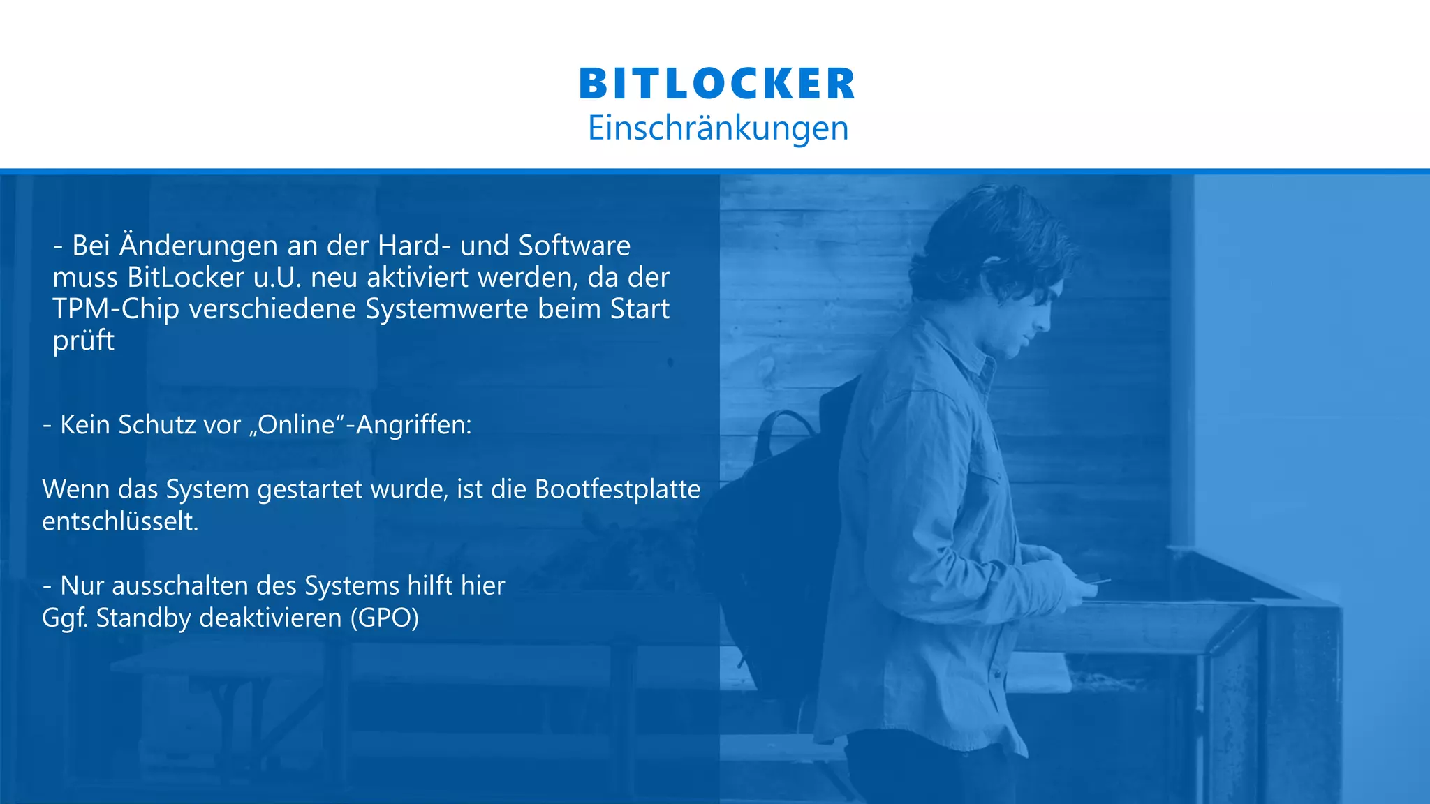 - Bei Änderungen an der Hard- und Software
muss BitLocker u.U. neu aktiviert werden, da der
TPM-Chip verschiedene Systemwerte beim Start
prüft
BITLOCKER
Einschränkungen
- Kein Schutz vor „Online“-Angriffen:
Wenn das System gestartet wurde, ist die Bootfestplatte
entschlüsselt.
- Nur ausschalten des Systems hilft hier
Ggf. Standby deaktivieren (GPO)
 
