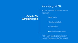 Gründe für
Windows Hello
Anmeldung mit PIN
• Auch eine PIN ist sicherer als ein
Passwort!
Denn sie ist
• Gerätespezifisch
• Gerätelokal
• Wird nicht übermittelt
• PIN kann beliebig komplex sein
• Auch Passwörter als PIN möglich
 