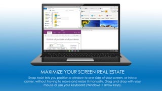 MAXIMIZE YOUR SCREEN REAL ESTATE
Snap Assist lets you position a window to one side of your screen, or into a
corner, without having to move and resize it manually. Drag and drop with your
mouse or use your keyboard (Windows + arrow keys).
 