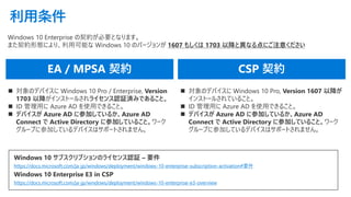 利用条件
◼ 対象のデバイスに Windows 10 Pro / Enterprise, Version
1703 以降がインストールされライセンス認証済みであること。
◼ ID 管理用に Azure AD を使用できること。
◼ デバイスが Azure AD に参加しているか、Azure AD
Connect で Active Directory に参加していること。ワーク
グループに参加しているデバイスはサポートされません。
◼ 対象のデバイスに Windows 10 Pro, Version 1607 以降が
インストールされていること。
◼ ID 管理用に Azure AD を使用できること。
◼ デバイスが Azure AD に参加しているか、Azure AD
Connect で Active Directory に参加していること。ワーク
グループに参加しているデバイスはサポートされません。
Windows 10 Enterprise の契約が必要となります。
また契約形態により、利用可能な Windows 10 のバージョンが 1607 もしくは 1703 以降と異なる点にご注意ください
Windows 10 サブスクリプションのライセンス認証 – 要件
https://docs.microsoft.com/ja-jp/windows/deployment/windows-10-enterprise-subscription-activation#要件
Windows 10 Enterprise E3 in CSP
https://docs.microsoft.com/ja-jp/windows/deployment/windows-10-enterprise-e3-overview
 