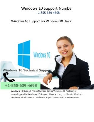Windows 10 Support Number
+1-855-639-4698
Windows 10 Support For Windows 10 Users
Windows 10 Support Phone Number Solves Windows 10 Problem In
several types like Windows 10 Support. Have you any problem in Windows
10 Then Call Windows 10 Technical Support Number +1-855-639-4698.
 