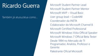 Ricardo Guerra 
Também já atuou/atua como… 
Microsoft Student Partner Lead 
Microsoft Student Partner Mentor 
Microsoft MVP – Visual Basic 
User group lead – Code4All 
Coordenador da INETA 
Colaborador do Microsoft Channel 8 
Microsoft Certified Professional 
Microsoft Windows Vista Official Speaker 
Microsoft Windows 7 Official Beta Tester 
Desde 1994 no Mercado de TI 
Programador, Analista, Professor e 
Gerente 
Palestrante Oficial Microsoft 
 