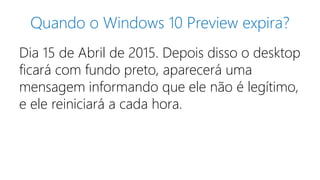 Quando o Windows 10 Preview expira? 
Dia 15 de Abril de 2015. Depois disso o desktop 
ficará com fundo preto, aparecerá uma 
mensagem informando que ele não é legítimo, 
e ele reiniciará a cada hora. 
 