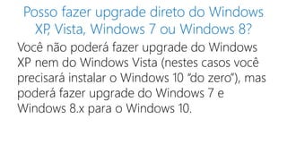 Posso fazer upgrade direto do Windows 
XP, Vista, Windows 7 ou Windows 8? 
Você não poderá fazer upgrade do Windows 
XP nem do Windows Vista (nestes casos você 
precisará instalar o Windows 10 “do zero”), mas 
poderá fazer upgrade do Windows 7 e 
Windows 8.x para o Windows 10. 
 