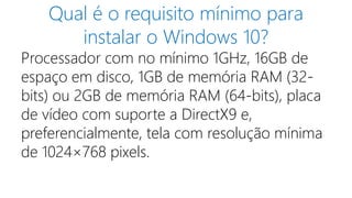 Qual é o requisito mínimo para 
instalar o Windows 10? 
Processador com no mínimo 1GHz, 16GB de 
espaço em disco, 1GB de memória RAM (32- 
bits) ou 2GB de memória RAM (64-bits), placa 
de vídeo com suporte a DirectX9 e, 
preferencialmente, tela com resolução mínima 
de 1024×768 pixels. 
 