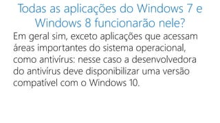 Todas as aplicações do Windows 7 e 
Windows 8 funcionarão nele? 
Em geral sim, exceto aplicações que acessam 
áreas importantes do sistema operacional, 
como antivírus: nesse caso a desenvolvedora 
do antivírus deve disponibilizar uma versão 
compatível com o Windows 10. 
 