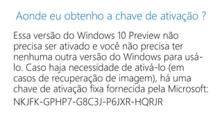 Aonde eu obtenho a chave de ativação ? 
Essa versão do Windows 10 Preview não 
precisa ser ativado e você não precisa ter 
nenhuma outra versão do Windows para usá-lo. 
Caso haja necessidade de ativá-lo (em 
casos de recuperação de imagem), há uma 
chave de ativação fixa fornecida pela Microsoft: 
NKJFK-GPHP7-G8C3J-P6JXR-HQRJR 
 
