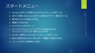 スタートメニュー12 
 Windowsボタンで従来のプログラムメニューが出てくる 
 加えて右側にWindows 8のタイル表示のアプリ一覧が出てくる 
 縦方向にサイズが変えられる。 
 移動もできるD&D 
 ライブタイルもサポート 
 すべてプログラムでストアアプリから表示される 
デスクトップアプリが一番下なんですが 
 Winキーを押すとこのスタートメニューが出てくる 
 設定で従来のWindows 8のスタート画面にも表示できる 
 シャットダウンも検索もできる 
 