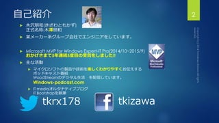 自己紹介 
 木沢朋和(きざわともかず) 
正式名称:木澤朋和 
 某メーカー系グループ会社でエンジニアをしています。 
 Microsoft MVP for Windows Expert-IT Pro(2014/10~2015/9) 
おかげさまで5年連続5度目の受賞をしました!! 
 主な活動 
 マイクロソフトの製品や技術を楽しくわかりやすくお伝えする 
ポッドキャスト番組 
WoodStreamのデジタル生活を配信しています。 
Windows-podcast.com 
 IT mediaオルタナティブブログ 
IT Bootstrapを執筆 
2 
tkrx178 tkizawa 
 