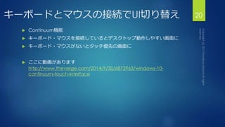 キーボードとマウスの接続でUI切り替え20 
 Continuum機能 
 キーボード・マウスを接続しているとデスクトップ動作しやすい画面に 
 キーボード・マウスがないとタッチ優先の画面に 
 ここに動画があります 
http://www.theverge.com/2014/9/30/6873963/windows-10- 
continuum-touch-interface 
 