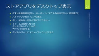 ストアアプリをデスクトップ表示21 
 従来は全画面表示(但し、キーボードとマウスの検出がないと従来通り?) 
 ストアアプリをウィンドウ表示 
 但し、縦方向一定サイズ以下にできない 
 チャームは出なくなった 
タッチパネルだと出せる 
Win+Cでも出せる。 
 タイトルバー上にメニューアイコンができた 
 