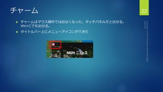 チャーム23 
 チャームはマウス操作では出なくなった。タッチパネルだと出せる。 
Win+Cでも出せる。 
 タイトルバー上にメニューアイコンができた 
 