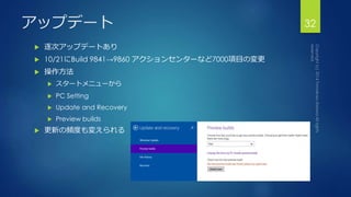 アップデート32 
 逐次アップデートあり 
 10/21にBuild 9841→9860 アクションセンターなど7000項目の変更 
 操作方法 
 スタートメニューから 
 PC Setting 
 Update and Recovery 
 Preview builds 
 更新の頻度も変えられる 
 
