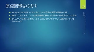 原点回帰なのか? 33 
 Windows 8を支持してきた身としては今回の変更は複雑な心境 
 確かにスタートメニューは使用頻度の低いプログラムを呼び出すには必要 
 タスクバーがあれば十分。だってみんなデスクトップに張り付けている 
じゃないか! 
 