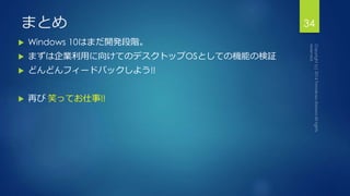 まとめ 
 Windows 10はまだ開発段階。 
 まずは企業利用に向けてのデスクトップOSとしての機能の検証 
 どんどんフィードバックしよう!! 
 再び笑ってお仕事!! 
34 
 