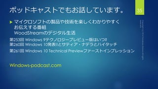 ポッドキャストでもお話しています。 
 マイクロソフトの製品や技術を楽しくわかりやすく 
お伝えする番組 
WoodStreamのデジタル生活 
第253回Windows 9テクノロジープレビュー版はいつ? 
第260回Windows 10発表!!とサティア・ナデラとハイタッチ 
第261回Windows 10 Technical Previewファーストインプレッション 
Windows-podcast.com 
35 
 