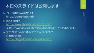 本日のスライドは公開します 
 .NETラボのWebサイト 
http://dotnetlab.net/ 
 Slide Share 
http://www.slideshare.net/tkizawa 
 他にもWindows 8.1などのSurfaceのスライドもあります。 
 ブログITmediaオルタナティブブログ 
IT Bootstrap 
http://blogs.itmedia.co.jp/kizawa/ 
5 
 