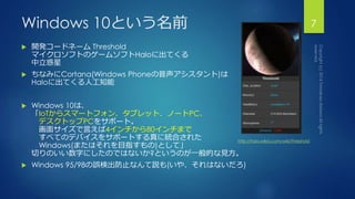 Windows 10という名前7 
 開発コードネームThreshold 
マイクロソフトのゲームソフトHaloに出てくる 
中立惑星 
 ちなみにCortana(Windows Phoneの音声アシスタント)は 
Haloに出てくる人工知能 
 Windows 10は、 
「IoTからスマートフォン、タブレット、ノートPC、 
デスクトップPCをサポート。 
画面サイズで言えば4インチから80インチまで 
すべてのデバイスをサポートする真に統合された 
Windows(またはそれを目指すもの)として」 
http://halo.wikia.com/wiki/Threshold 
切りのいい数字にしたのではないか?というのが一般的な見方。 
 Windows 95/98の誤検出防止なんて説も(いや、それはないだろ) 
 