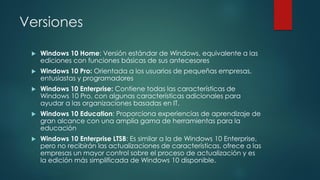 Versiones
 Windows 10 Home: Versión estándar de Windows, equivalente a las
ediciones con funciones básicas de sus antecesores
 Windows 10 Pro: Orientada a los usuarios de pequeñas empresas,
entusiastas y programadores
 Windows 10 Enterprise: Contiene todas las características de
Windows 10 Pro, con algunas características adicionales para
ayudar a las organizaciones basadas en IT.
 Windows 10 Education: Proporciona experiencias de aprendizaje de
gran alcance con una amplia gama de herramientas para la
educación
 Windows 10 Enterprise LTSB: Es similar a la de Windows 10 Enterprise,
pero no recibirán las actualizaciones de características, ofrece a las
empresas un mayor control sobre el proceso de actualización y es
la edición más simplificada de Windows 10 disponible.
 