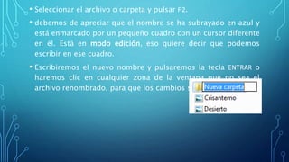 • Seleccionar el archivo o carpeta y pulsar F2.
• debemos de apreciar que el nombre se ha subrayado en azul y
está enmarcado por un pequeño cuadro con un cursor diferente
en él. Está en modo edición, eso quiere decir que podemos
escribir en ese cuadro.
• Escribiremos el nuevo nombre y pulsaremos la tecla ENTRAR o
haremos clic en cualquier zona de la ventana que no sea el
archivo renombrado, para que los cambios se hagan afectivos.
 
