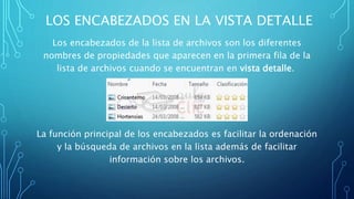 LOS ENCABEZADOS EN LA VISTA DETALLE
Los encabezados de la lista de archivos son los diferentes
nombres de propiedades que aparecen en la primera fila de la
lista de archivos cuando se encuentran en vista detalle.
La función principal de los encabezados es facilitar la ordenación
y la búsqueda de archivos en la lista además de facilitar
información sobre los archivos.
 