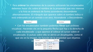 • Para ordenar los elementos de la carpeta utilizando los encabezados
debemos hacer clic sobre el nombre de la propiedad que nos interese
y la lista se ordenará de forma ascendente/descendente
alternativamente. El triángulo que aparece sobre el nombre indica si
está ordenando en un sentido o en otro: Ascendente y Descendente .
• Con los encabezados también podemos filtrar qué archivos
visualizar. Haciendo clic en la pequeña flecha que hay a la derecha de
cada encabezado y que aparece al colocar el cursor sobre el
encabezado. Si pulsas sobre ella se abrirá un desplegable, como el
que ves en la imagen. En función de la propiedad que elijamos
veremos unas u otras opciones.
 