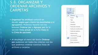 5.8. ORGANIZAR Y
ORDENAR ARCHIVOS Y
CARPETAS
• Organizar los archivos consiste en
decidir según qué criterio los mostramos y/o
agrupamos. Podemos hacerlo con los
botones Ordenar por y Agrupar por de la
sección Vista actual de la ficha Vista de
la Cinta de opciones
• Al desplegar el menú del botón Ordenar
por podemos ver todos los criterios con los
que podemos ordenar nuestras listas de
archivos y carpetas.
 