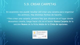 5.9. CREAR CARPETAS
En ocasiones nos puede resultar útil crear una carpeta para organizar
los archivos. Hay distintas formas de hacerlo.
• Para crear una carpeta, primero hay que situarse en el lugar donde
deseamos crearla, luego hacer clic en el botón Nueva Carpeta de la
sección Nuevo de la ficha Inicio de la Cinta de opciones.
 