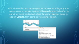 • Otra forma de crear una carpeta es situarse en el lugar que se
quiere crear la carpeta y pulsar el botón derecho del ratón, se
abrirá un menú contextual, elegir la opción Nuevo y luego la
opción Carpeta, tal y como se ve en esta imagen.
 
