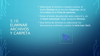 5.10
ELIMINAR
ARCHIVOS
Y CARPETA
• Seleccionar el archivo o carpeta y pulsar el
botón Eliminar de la sección Organizar, de la
ficha Inicio de la Cinta de opciones.
• Pulsar el botón derecho del ratón sobre él y, en
el menú contextual, elegir la opción Eliminar.
• Otra forma de eliminar es seleccionar los
documentos a eliminar y pulsar la tecla Supr (Del).
 