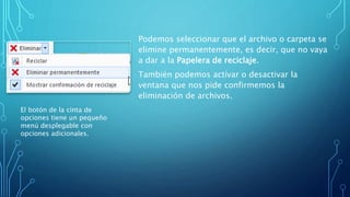 Podemos seleccionar que el archivo o carpeta se
elimine permanentemente, es decir, que no vaya
a dar a la Papelera de reciclaje.
También podemos activar o desactivar la
ventana que nos pide confirmemos la
eliminación de archivos.
El botón de la cinta de
opciones tiene un pequeño
menú desplegable con
opciones adicionales.
 