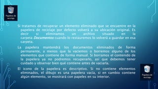 Si tratamos de recuperar un elemento eliminado que se encuentre en la
papelera de reciclaje por defecto volverá a su ubicación original. Es
decir si eliminamos un archivo situado en la
carpeta Documentos cuando lo restauremos lo volverá a guardar en esa
carpeta.
La papelera mantendrá los documentos eliminados de forma
permanente, a menos que la vaciemos o borremos alguno de los
elementos que contiene de forma manual. Si borramos el contenido de
la papelera ya no podremos recuperarlo, así que debemos tener
cuidado y observar bien qué contiene antes de vaciarla.
El icono de la papelera es descriptivo. Si no contiene elementos
eliminados, el dibujo es una papelera vacía, si en cambio contiene
algún elemento, se mostrará con papeles en su interior.
 