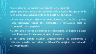 Para restaurar los archivos o carpetas a su lugar de
origen podemos utilizar los botones de la sección Restaurar de la
ficha contextual Administrar de la Cinta de opciones.
• Si no hay ningún elemento seleccionado, el botón a pulsar
será Restaurar todos los elementos y restaurará todo el
contenido de la papelera.
• Si hay uno o varios elementos seleccionados, el botón a pulsar
será Restaurar los elementos seleccionados.
Si no sabes dónde estaban anteriormente los elementos a
restaurar puedes consultar la Ubicación original consultando
sus Propiedades.
 