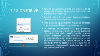 5.12 ONEDRIVE
• Servicio de almacenamiento de archivos. En la
versión de Windows 10 es una carpeta más del
explorador de archivos.
• Cuenta con 3 carpetas predeterminadas:
documentos, fotos y público.
• Para utilizarlo solo debemos mover las carpetas
o archivos que deseemos a esa carpeta.
• La ventaja de onedrive es que podemos
acceder a nuestros archivos desde cualquier
dispositivo iniciando sesión desde nuestra
cuenta microsoft. Cuando copiamos archivos
de gran tamaño estos deben sincronizarse con
el almacenamiento de la nube ya que de no ser
así no podremos acceder a estos. Para ver el
proceso de sincronización podemos dar clic en
el ícono de One drive.
 