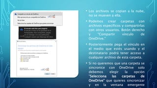 • Los archivos se copian a la nube,
no se mueven a ella.
• Podemos crear carpetas con
archivos específicos y compartirlas
con otros usuarios. Botón derecho
y "Compartir vínculo de
OneDrive."
• Posteriormente pega el vínculo en
el medio que estés usando y el
destinatario podrá tener acceso a
cualquier archivo de esta carpeta.
• Si no queremos que una carpeta se
sincronice con OneDrive solo
debemos elegir la opción
"Selecciona las carpetas de
OneDrive" que quieres sincronizar
y en la ventana emergente
 