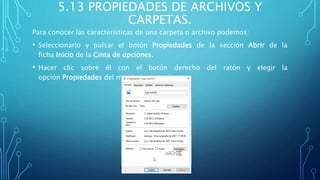 5.13 PROPIEDADES DE ARCHIVOS Y
CARPETAS.
Para conocer las características de una carpeta o archivo podemos:
• Seleccionarlo y pulsar el botón Propiedades de la sección Abrir de la
ficha Inicio de la Cinta de opciones.
• Hacer clic sobre él con el botón derecho del ratón y elegir la
opción Propiedades del menú contextual.
 