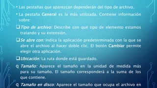 • Las pestañas que aparezcan dependerán del tipo de archivo.
• La pestaña General es la más utilizada. Contiene información
sobre:
Tipo de archivo: Describe con qué tipo de elemento estamos
tratando y su extensión.
Se abre con: Indica la aplicación predeterminada con la que se
abre el archivo al hacer doble clic. El botón Cambiar permite
elegir otra aplicación.
Ubicación: La ruta donde está guardado.
q Tamaño: Aparece el tamaño en la unidad de medida más
para su tamaño. El tamaño corresponderá a la suma de los
que contiene.
q Tamaño en disco: Aparece el tamaño que ocupa el archivo en
 
