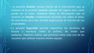 • La pestaña Detalles incluye mucha de la información que ya
veíamos en la pestaña General, además del alguna otra, como
puede ser el autor. Podemos editar la información que se
muestra en Detalles simplemente haciendo clic sobre el texto.
De esta forma será más sencillo organizarlas en función de sus
propiedades.
• La pestaña Seguridad permite especificar los permisos de
lectura y escritura sobre el archivo, de modo que
podamos. Podemos indicar qué permisos tiene cada uno de los
usuarios que utilizan nuestro mismo equipo.
 
