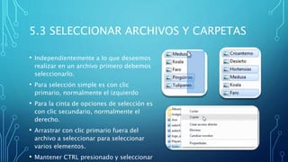 5.3 SELECCIONAR ARCHIVOS Y CARPETAS
• Independientemente a lo que deseemos
realizar en un archivo primero debemos
seleccionarlo.
• Para selección simple es con clic
primario, normalmente el izquierdo
• Para la cinta de opciones de selección es
con clic secundario, normalmente el
derecho.
• Arrastrar con clic primario fuera del
archivo a seleccionar para seleccionar
varios elementos.
• Mantener CTRL presionado y seleccionar
 