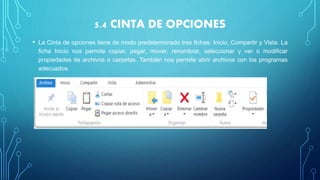 5.4 CINTA DE OPCIONES
• La Cinta de opciones tiene de modo predeterminado tres fichas: Inicio, Compartir y Vista. La
ficha Inicio nos permite copiar, pegar, mover, renombrar, seleccionar y ver o modificar
propiedades de archivos o carpetas. También nos permite abrir archivos con los programas
adecuados.
 