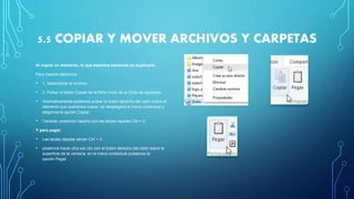 5.5 COPIAR Y MOVER ARCHIVOS Y CARPETAS
Al copiar un elemento, lo que estamos haciendo es duplicarlo.
Para hacerlo debemos:
• 1. Seleccionar el archivo.
• 2. Pulsar el botón Copiar de la ficha Inicio de la Cinta de opciones.
• Alternativamente podemos pulsar el botón derecho del ratón sobre el
elemento que queremos copiar, se desplegará el menú contextual y
elegimos la opción Copiar.
• También podemos hacerlo con las teclas rápidas Ctrl + C.
Y para pegar.
• Las teclas rápidas serían Ctrl + V.
• podemos hacer otra vez clic con el botón derecho del ratón sobre la
superficie de la ventana, en el menú contextual pulsamos la
opción Pegar
 